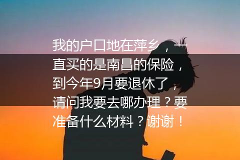 我的户口地在萍乡，一直买的是南昌的保险，到今年9月要退休了，请问我要去哪办理？要准备什么材料？谢谢！