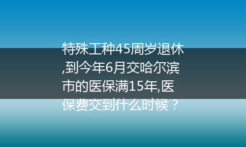 特殊工种45周岁退休,到今年6月交哈尔滨市的医保满15年,医保费交到什么时候？