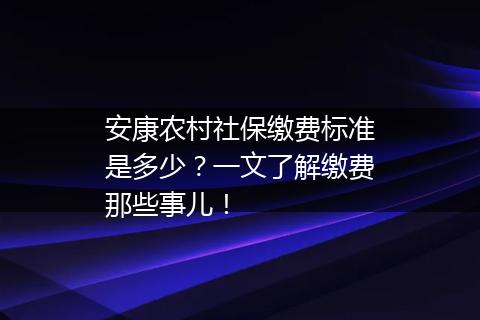 安康农村社保缴费标准是多少？一文了解缴费那些事儿！