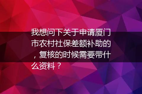 我想问下关于申请厦门市农村社保差额补助的，复核的时候需要带什么资料？
