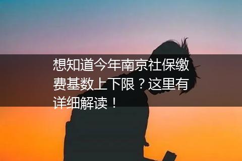 想知道今年南京社保缴费基数上下限？这里有详细解读！