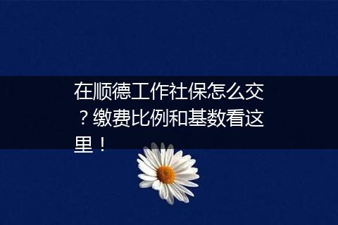 在顺德工作社保怎么交？缴费比例和基数看这里！