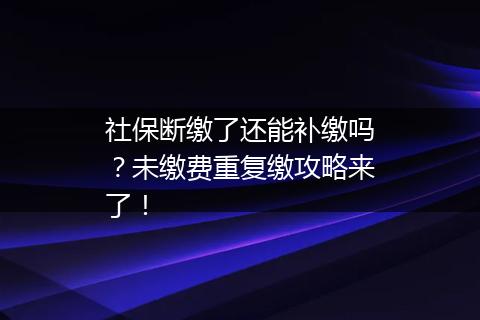 社保断缴了还能补缴吗？未缴费重复缴攻略来了！