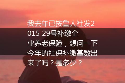 我去年已按鲁人社发2015 29号补缴企业养老保险，想问一下今年的社保补缴基数出来了吗？是多少？