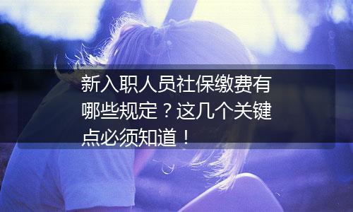 新入职人员社保缴费有哪些规定？这几个关键点必须知道！