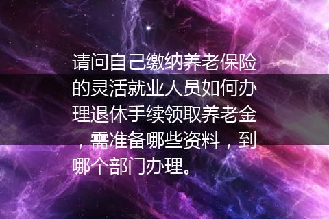 请问自己缴纳养老保险的灵活就业人员如何办理退休手续领取养老金，需准备哪些资料，到哪个部门办理。