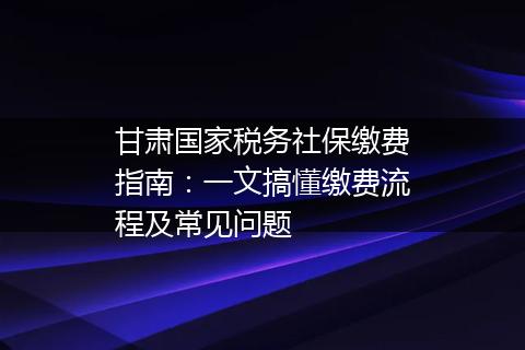 甘肃国家税务社保缴费指南：一文搞懂缴费流程及常见问题