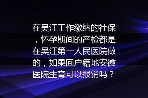 在吴江工作缴纳的社保，怀孕期间的产检都是在吴江第一人民医院做的，如果回户籍地安徽医院生育可以报销吗？