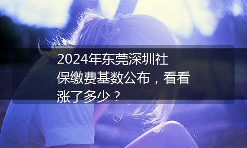 2024年东莞深圳社保缴费基数公布，看看涨了多少？