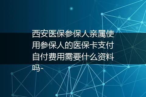 西安医保参保人亲属使用参保人的医保卡支付自付费用需要什么资料吗-