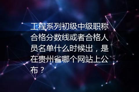 工程系列初级中级职称合格分数线或者合格人员名单什么时候出，是在贵州省哪个网站上公布？