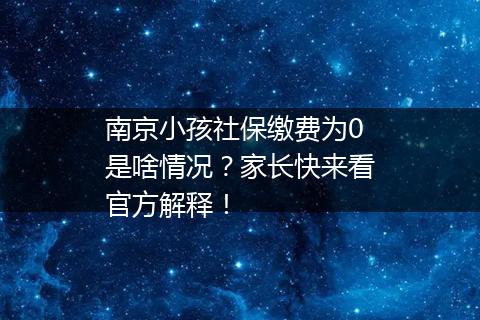 南京小孩社保缴费为0是啥情况？家长快来看官方解释！