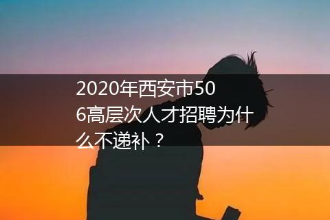 2020年西安市506高层次人才招聘为什么不递补？