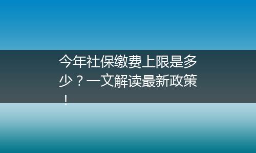 今年社保缴费上限是多少？一文解读最新政策！