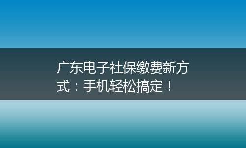 广东电子社保缴费新方式：手机轻松搞定！