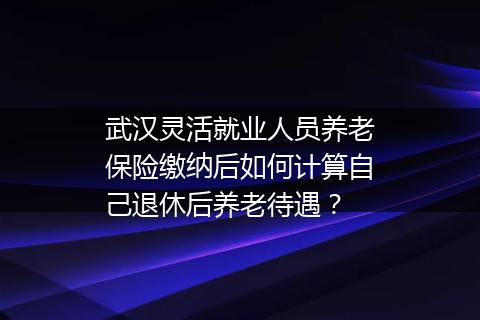 武汉灵活就业人员养老保险缴纳后如何计算自己退休后养老待遇？