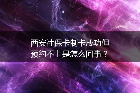 西安社保卡制卡成功但预约不上是怎么回事？