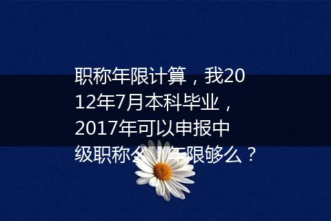 职称年限计算，我2012年7月本科毕业，2017年可以申报中级职称么，年限够么？