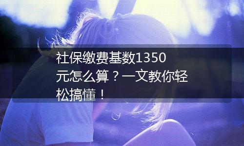 社保缴费基数1350元怎么算？一文教你轻松搞懂！