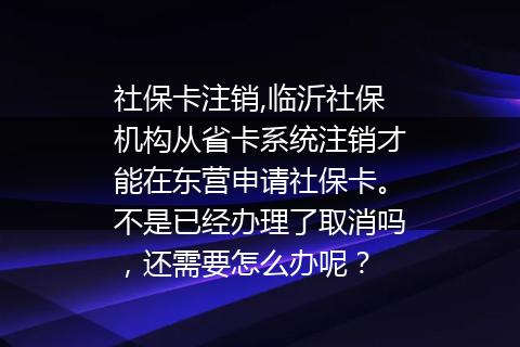 社保卡注销,临沂社保机构从省卡系统注销才能在东营申请社保卡。不是已经办理了取消吗，还需要怎么办呢？