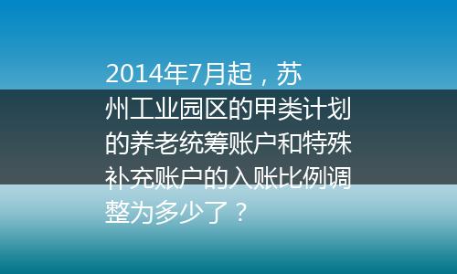 2014年7月起，苏州工业园区的甲类计划的养老统筹账户和特殊补充账户的入账比例调整为多少了？