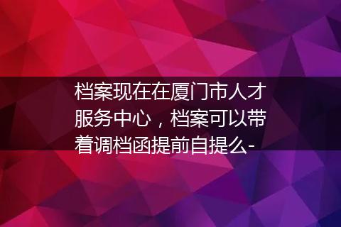 档案现在在厦门市人才服务中心，档案可以带着调档函提前自提么-