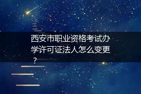 西安市职业资格考试办学许可证法人怎么变更？