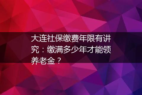 大连社保缴费年限有讲究：缴满多少年才能领养老金？