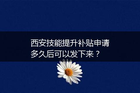 西安技能提升补贴申请多久后可以发下来？