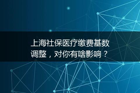 上海社保医疗缴费基数调整，对你有啥影响？
