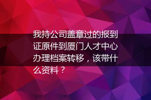 我持公司盖章过的报到证原件到厦门人才中心办理档案转移，该带什么资料？