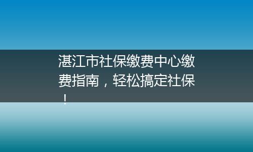 湛江市社保缴费中心缴费指南，轻松搞定社保！