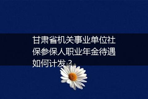 甘肃省机关事业单位社保参保人职业年金待遇如何计发？