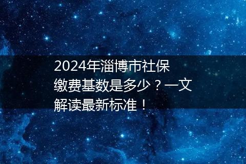 2024年淄博市社保缴费基数是多少？一文解读最新标准！