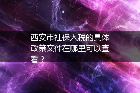 西安市社保入税的具体政策文件在哪里可以查看？