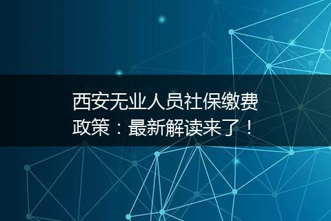 西安无业人员社保缴费政策：最新解读来了！