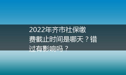 2022年齐市社保缴费截止时间是哪天？错过有影响吗？
