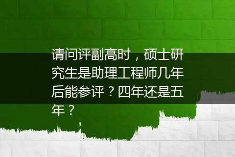 请问评副高时，硕士研究生是助理工程师几年后能参评？四年还是五年？