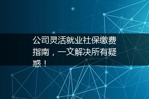 公司灵活就业社保缴费指南，一文解决所有疑惑！