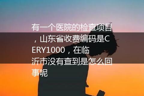 有一个医院的检查项目，山东省收费编码是CERY1000，在临沂市没有查到是怎么回事呢