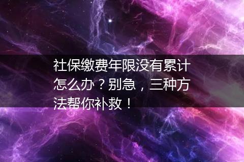 社保缴费年限没有累计怎么办？别急，三种方法帮你补救！