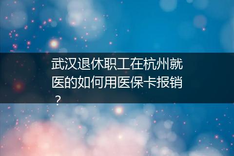 武汉退休职工在杭州就医的如何用医保卡报销？