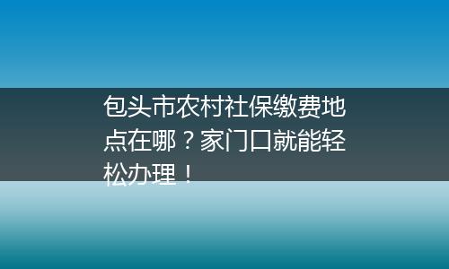 包头市农村社保缴费地点在哪？家门口就能轻松办理！