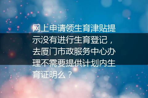 网上申请领生育津贴提示没有进行生育登记，去厦门市政服务中心办理不需要提供计划内生育证明么？
