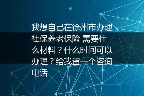 我想自己在徐州市办理社保养老保险 需要什么材料？什么时间可以办理？给我留一个咨询电话