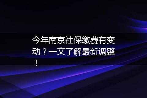 今年南京社保缴费有变动？一文了解最新调整！