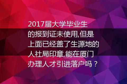 2017届大学毕业生的报到证未使用,但是上面已经盖了生源地的人社局印章,能在厦门办理人才引进落户吗？
