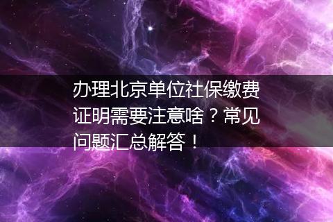 办理北京单位社保缴费证明需要注意啥？常见问题汇总解答！