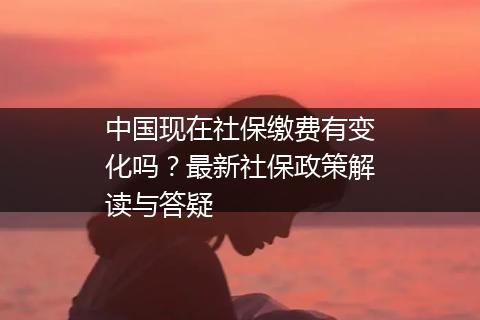 中国现在社保缴费有变化吗？最新社保政策解读与答疑