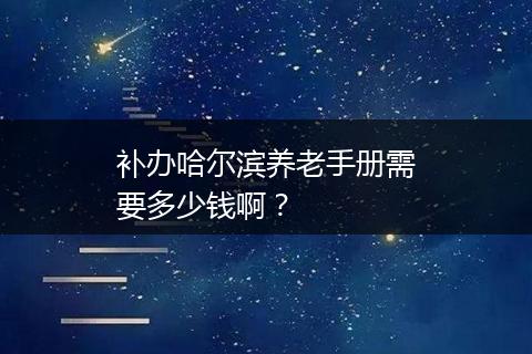 补办哈尔滨养老手册需要多少钱啊？